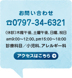 お問い合わせ☎0797-34-6321（休診）木曜午後、土曜午後、日曜、祝日 am9:00〜12:00、pm15:00〜18:00 診療科目／小児科、アレルギー科