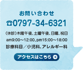 お問い合わせ☎0797-34-6321（休診）木曜午後、土曜午後、日曜、祝日 am9:00〜12:00、pm15:00〜18:00 診療科目／小児科、アレルギー科